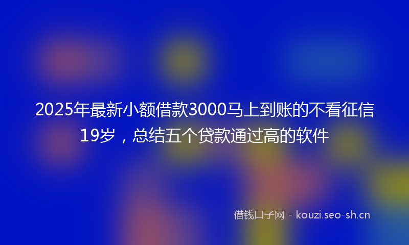 2025年最新小额借款3000马上到账的不看征信19岁，总结五个贷款通过高的软件