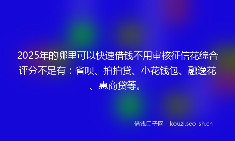 2025年的哪里可以快速借钱不用审核征信花综合评分不足有：省呗、拍拍贷、小花钱包、融逸花、惠商贷等。