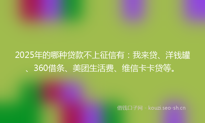 2025年的哪种贷款不上征信有：我来贷、洋钱罐、360借条、美团生活费、维信卡卡贷等。