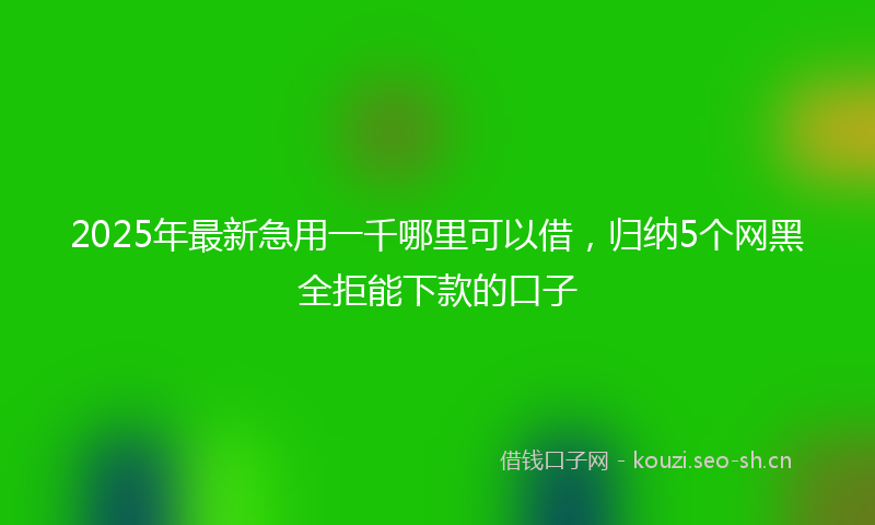 2025年最新急用一千哪里可以借，归纳5个网黑全拒能下款的口子