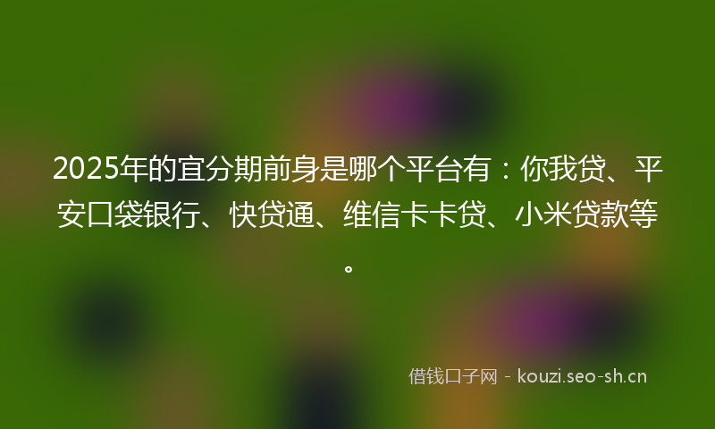 2025年的宜分期前身是哪个平台有：你我贷、平安口袋银行、快贷通、维信卡卡贷、小米贷款等。