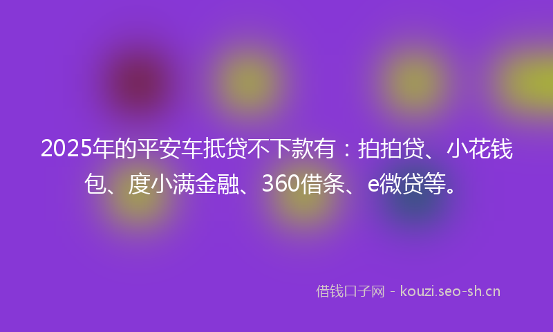 2025年的平安车抵贷不下款有：拍拍贷、小花钱包、度小满金融、360借条、e微贷等。