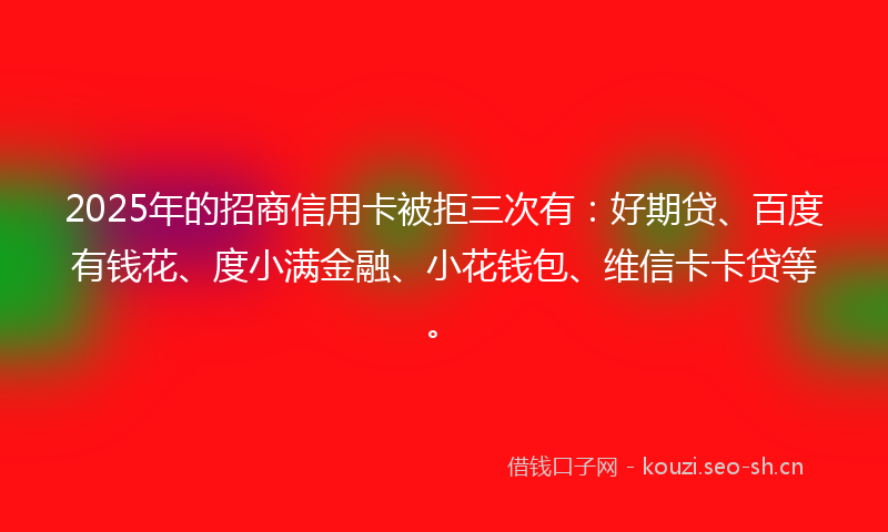 2025年的招商信用卡被拒三次有：好期贷、百度有钱花、度小满金融、小花钱包、维信卡卡贷等。
