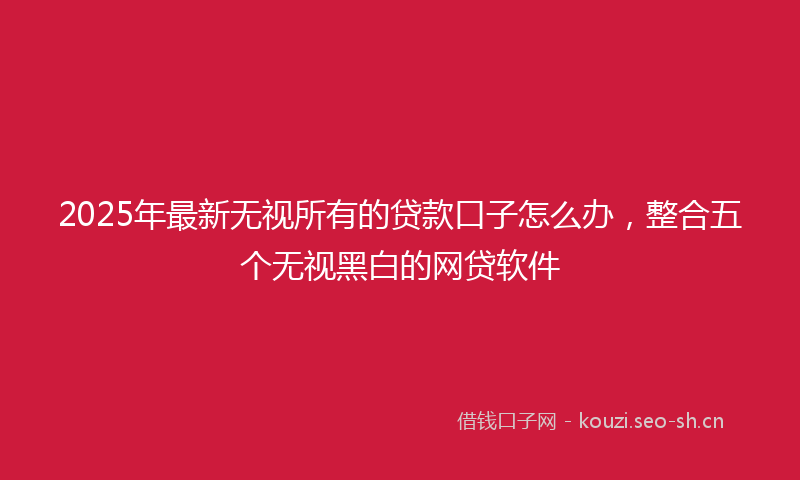 2025年最新无视所有的贷款口子怎么办，整合五个无视黑白的网贷软件