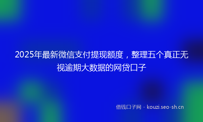 2025年最新微信支付提现额度，整理五个真正无视逾期大数据的网贷口子
