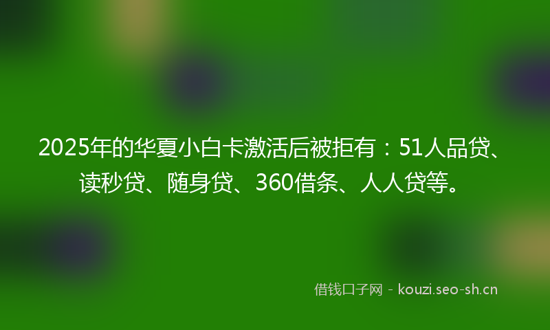 2025年的华夏小白卡激活后被拒有：51人品贷、读秒贷、随身贷、360借条、人人贷等。