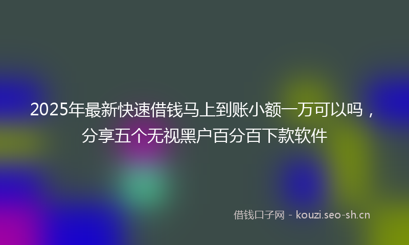 2025年最新快速借钱马上到账小额一万可以吗，分享五个无视黑户百分百下款软件