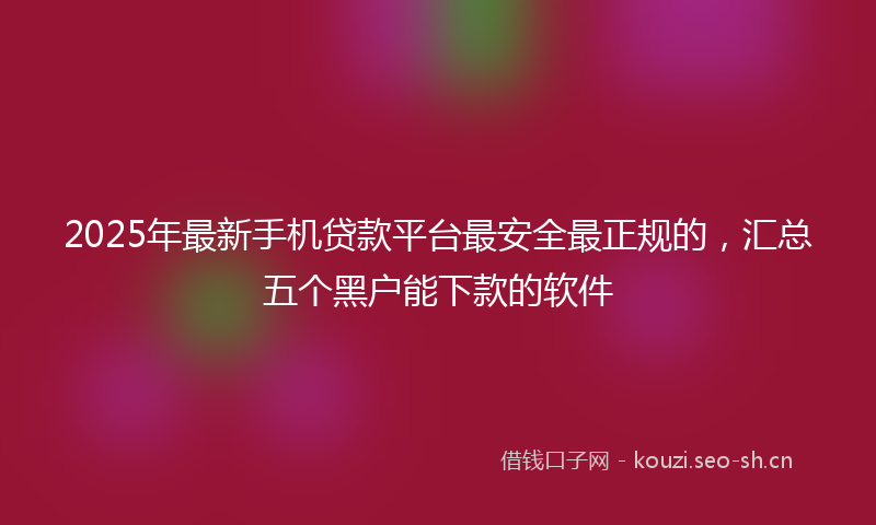 2025年最新手机贷款平台最安全最正规的，汇总五个黑户能下款的软件