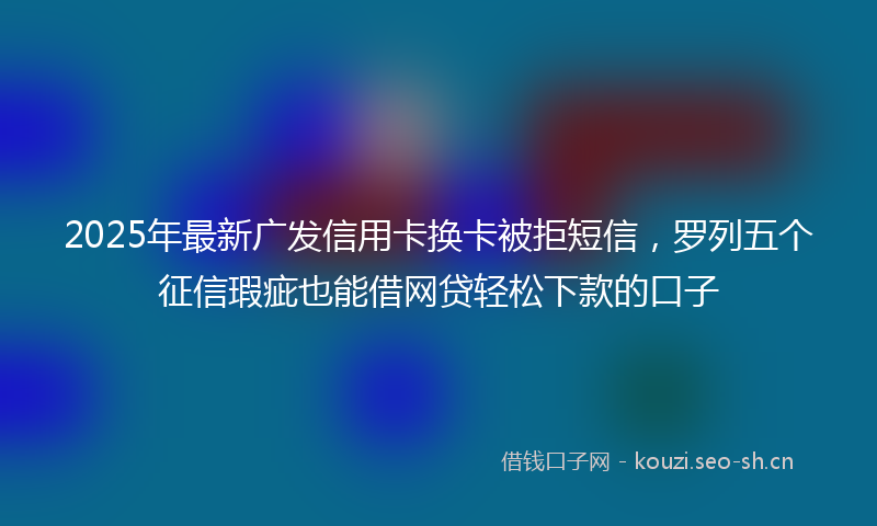 2025年最新广发信用卡换卡被拒短信,罗列五个征信瑕疵也能借网贷轻松下款的口子