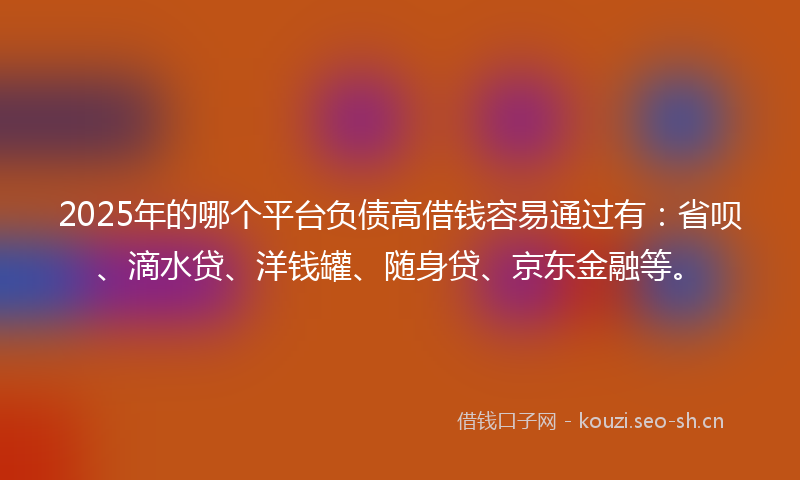 2025年的哪个平台负债高借钱容易通过有：省呗、滴水贷、洋钱罐、随身贷、京东金融等。