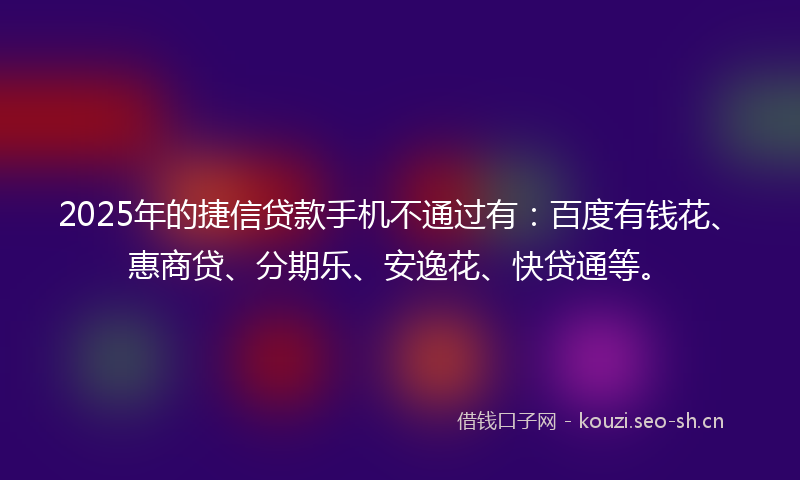 2025年的捷信贷款手机不通过有：百度有钱花、惠商贷、分期乐、安逸花、快贷通等。