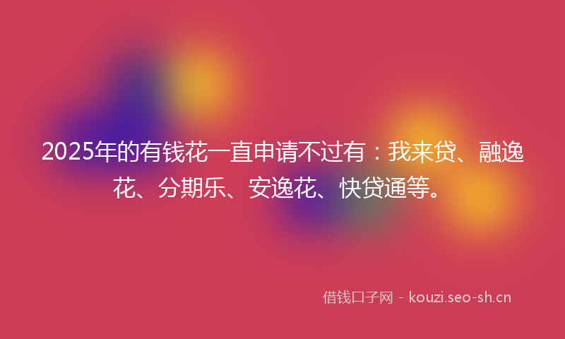 2025年的有钱花一直申请不过有：我来贷、融逸花、分期乐、安逸花、快贷通等。