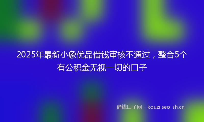 2025年最新小象优品借钱审核不通过，整合5个有公积金无视一切的口子