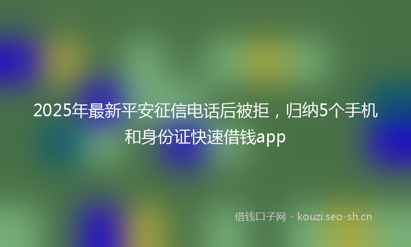 2025年最新平安征信电话后被拒，归纳5个手机和身份证快速借钱app