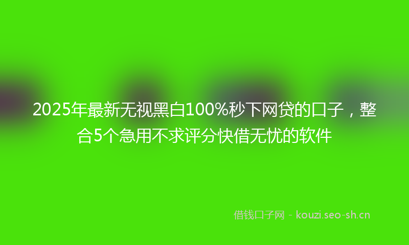 2025年最新无视黑白100%秒下网贷的口子，整合5个急用不求评分快借无忧的软件