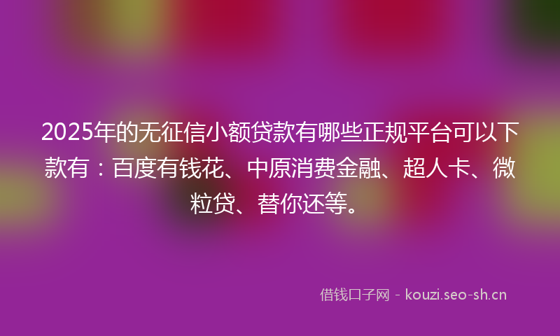 2025年的无征信小额贷款有哪些正规平台可以下款有：百度有钱花、中原消费金融、超人卡、微粒贷、替你还等。