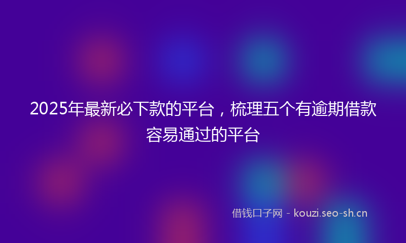 2025年最新必下款的平台,梳理五个有逾期借款容易通过的平台