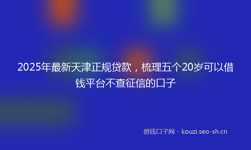 2025年最新天津正规贷款，梳理五个20岁可以借钱平台不查征信的口子