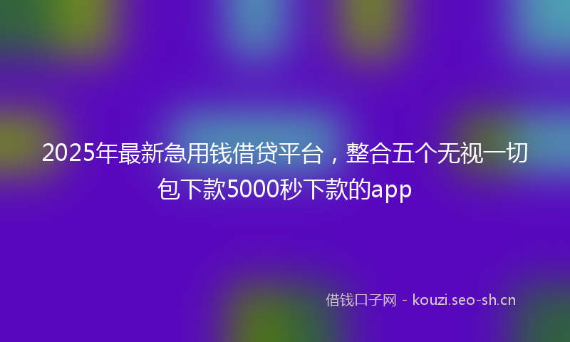 2025年最新急用钱借贷平台，整合五个无视一切包下款5000秒下款的app