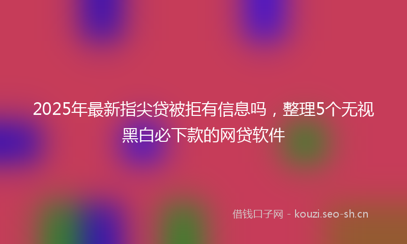 2025年最新指尖贷被拒有信息吗，整理5个无视黑白必下款的网贷软件