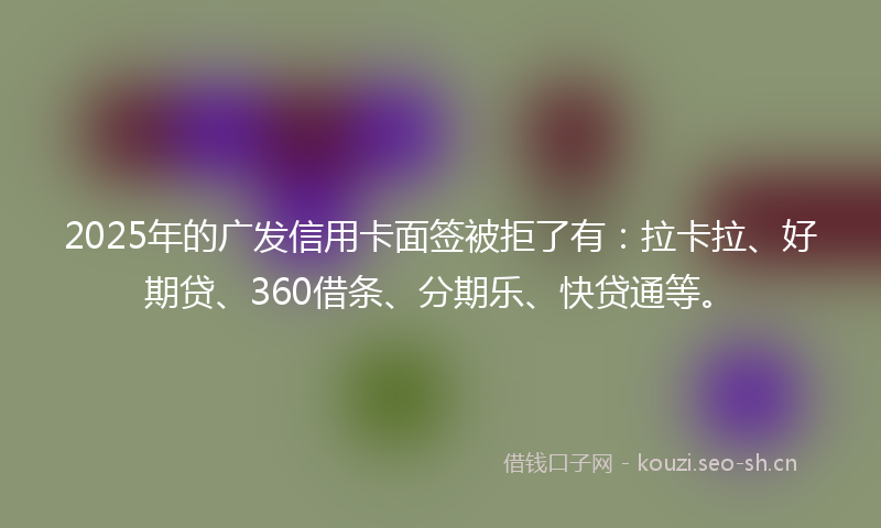 2025年的广发信用卡面签被拒了有：拉卡拉、好期贷、360借条、分期乐、快贷通等。