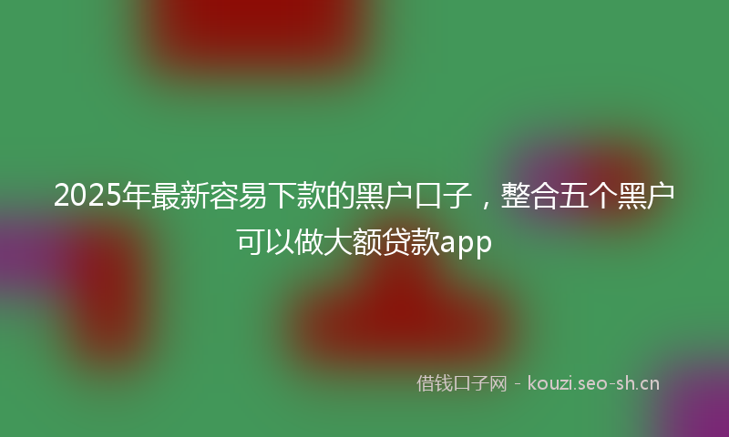 2025年最新容易下款的黑户口子，整合五个黑户可以做大额贷款app