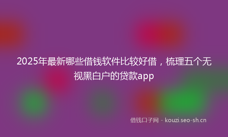 2025年最新哪些借钱软件比较好借，梳理五个无视黑白户的贷款app