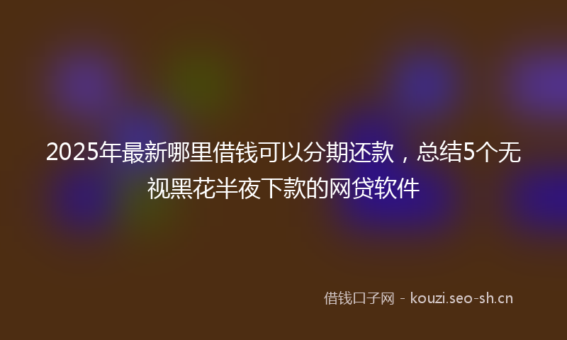 2025年最新哪里借钱可以分期还款，总结5个无视黑花半夜下款的网贷软件