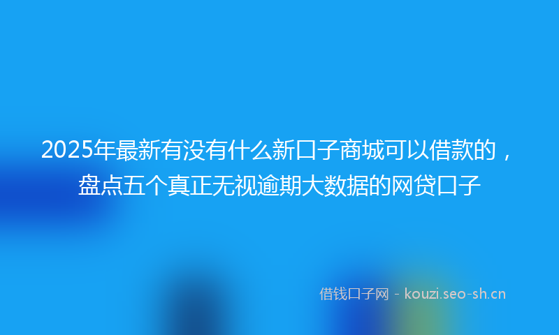 2025年最新有没有什么新口子商城可以借款的，盘点五个真正无视逾期大数据的网贷口子