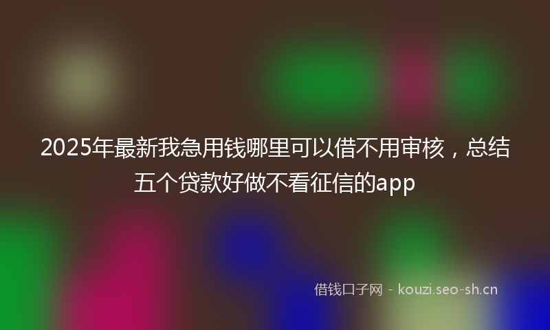 2025年最新我急用钱哪里可以借不用审核，总结五个贷款好做不看征信的app