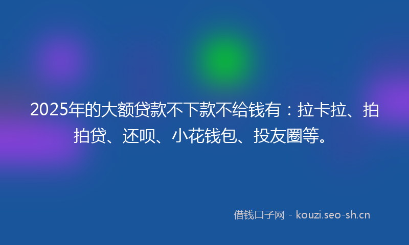 2025年的大额贷款不下款不给钱有：拉卡拉、拍拍贷、还呗、小花钱包、投友圈等。