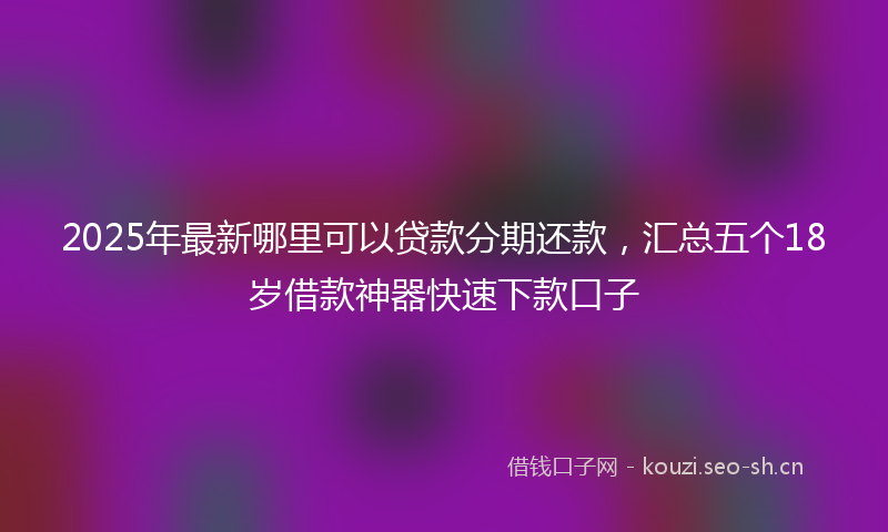 2025年最新哪里可以贷款分期还款，汇总五个18岁借款神器快速下款口子