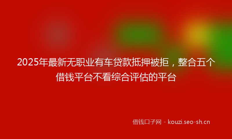 2025年最新无职业有车贷款抵押被拒，整合五个借钱平台不看综合评估的平台