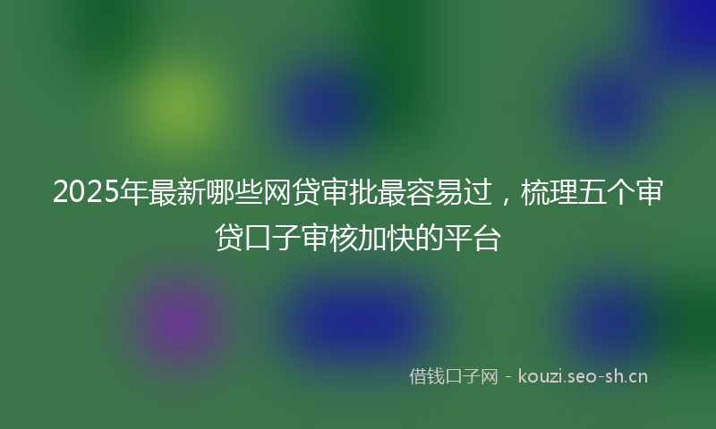 2025年最新哪些网贷审批最容易过,梳理五个审贷口子审核加快的平台