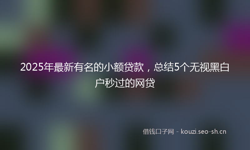 2025年最新有名的小额贷款，总结5个无视黑白户秒过的网贷