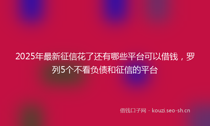 2025年最新征信花了还有哪些平台可以借钱，罗列5个不看负债和征信的平台