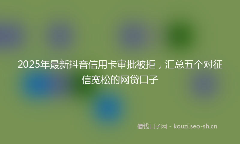 2025年最新抖音信用卡审批被拒，汇总五个对征信宽松的网贷口子