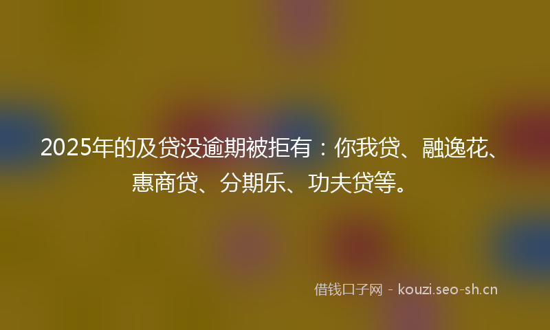 2025年的及贷没逾期被拒有：你我贷、融逸花、惠商贷、分期乐、功夫贷等。