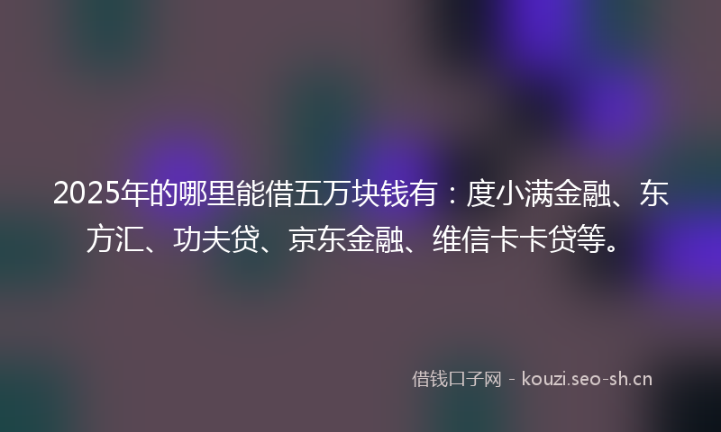 2025年的哪里能借五万块钱有：度小满金融、东方汇、功夫贷、京东金融、维信卡卡贷等。