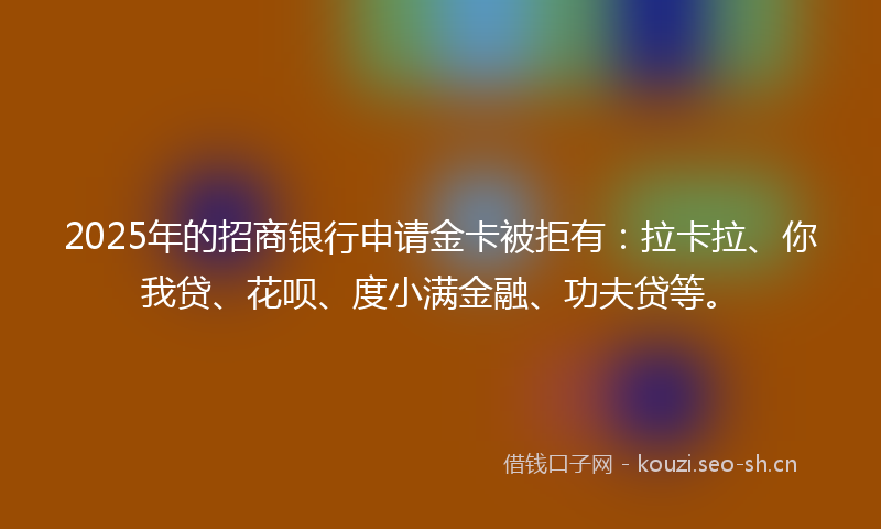 2025年的招商银行申请金卡被拒有：拉卡拉、你我贷、花呗、度小满金融、功夫贷等。