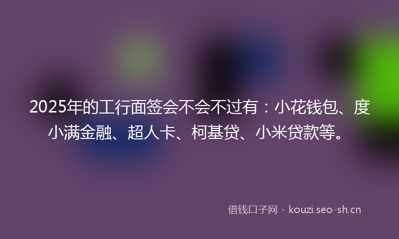 2025年的工行面签会不会不过有：小花钱包、度小满金融、超人卡、柯基贷、小米贷款等。
