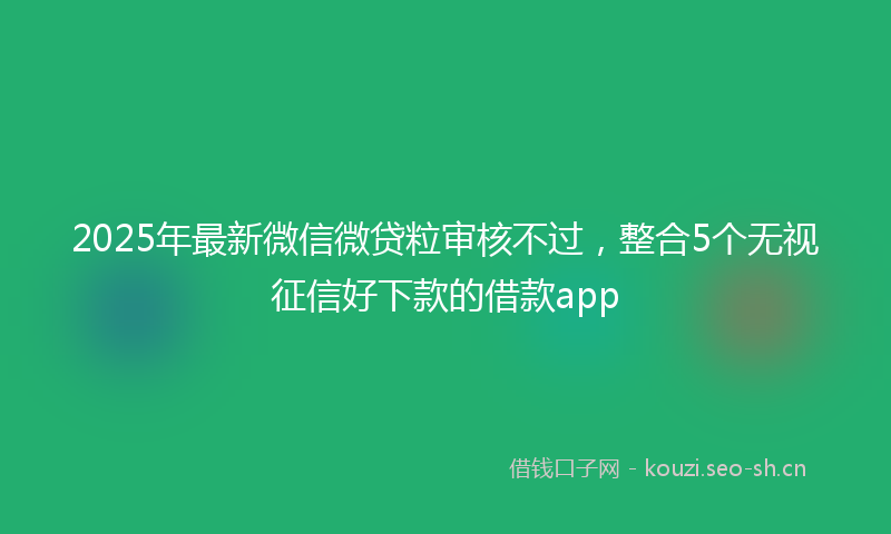 2025年最新微信微贷粒审核不过，整合5个无视征信好下款的借款app