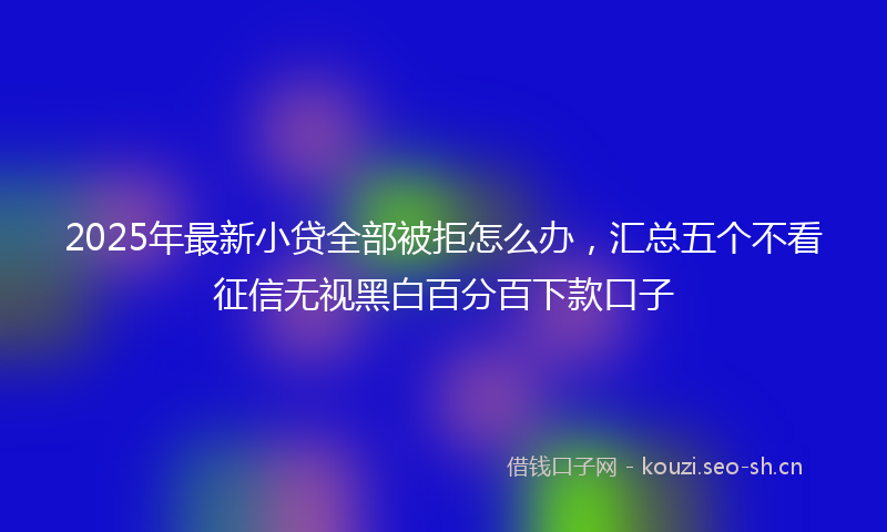 2025年最新小贷全部被拒怎么办,汇总五个不看征信无视黑白百分百下款口子