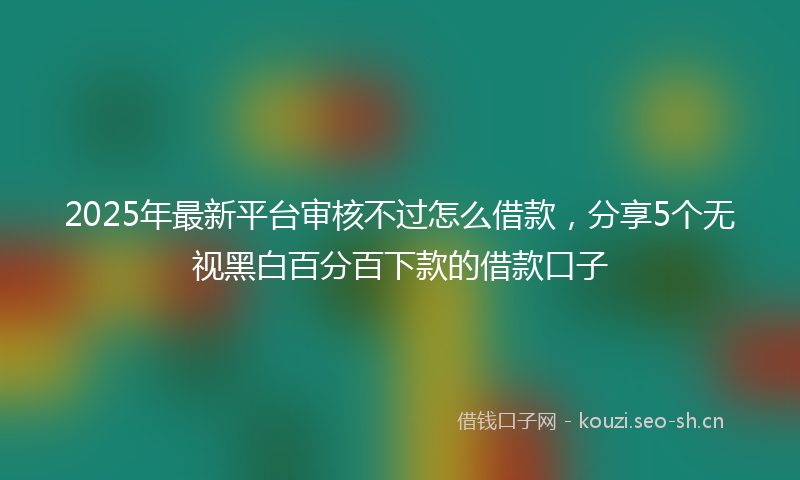 2025年最新平台审核不过怎么借款，分享5个无视黑白百分百下款的借款口子