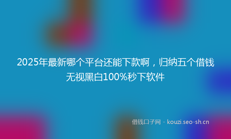 2025年最新哪个平台还能下款啊，归纳五个借钱无视黑白100%秒下软件