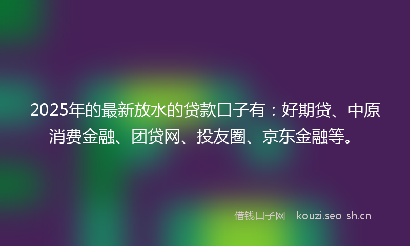 2025年的最新放水的贷款口子有：好期贷、中原消费金融、团贷网、投友圈、京东金融等。