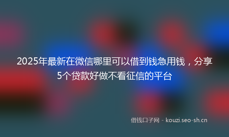 2025年最新在微信哪里可以借到钱急用钱，分享5个贷款好做不看征信的平台