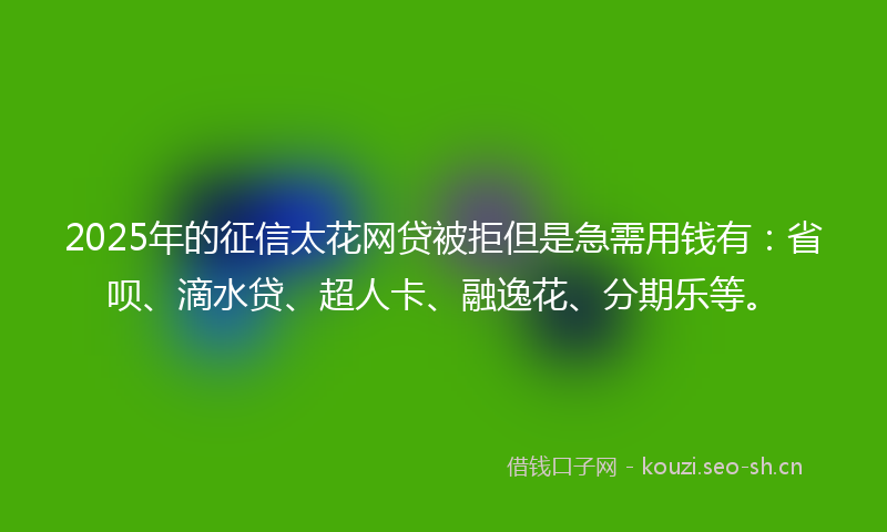 2025年的征信太花网贷被拒但是急需用钱有：省呗、滴水贷、超人卡、融逸花、分期乐等。