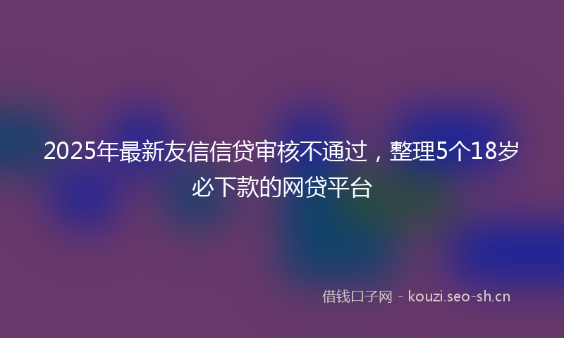 2025年最新友信信贷审核不通过,整理5个18岁必下款的网贷平台