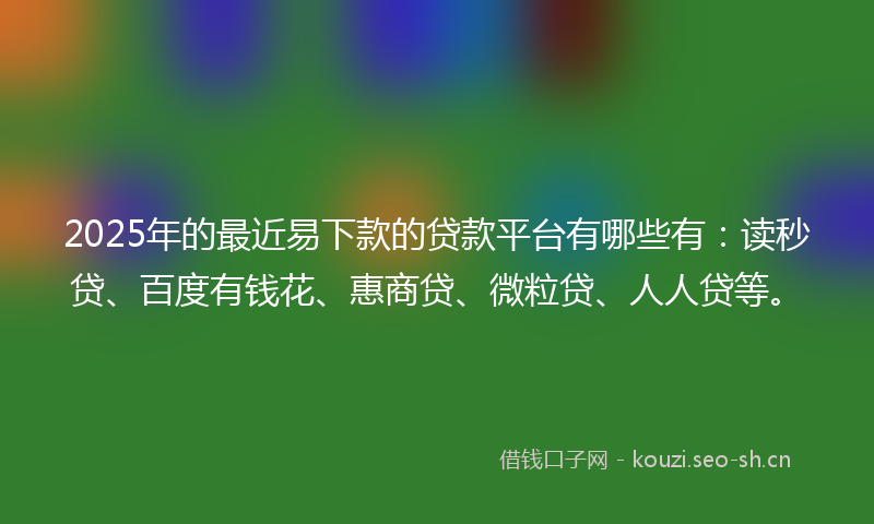 2025年的最近易下款的贷款平台有哪些有：读秒贷、百度有钱花、惠商贷、微粒贷、人人贷等。